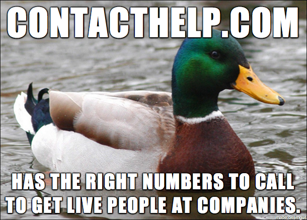 Actual Advice If you need to call a company and they hide their contact phone number or put you through a lengthy automated answerer this website has the numbers and tells you how to get a live person on the phone