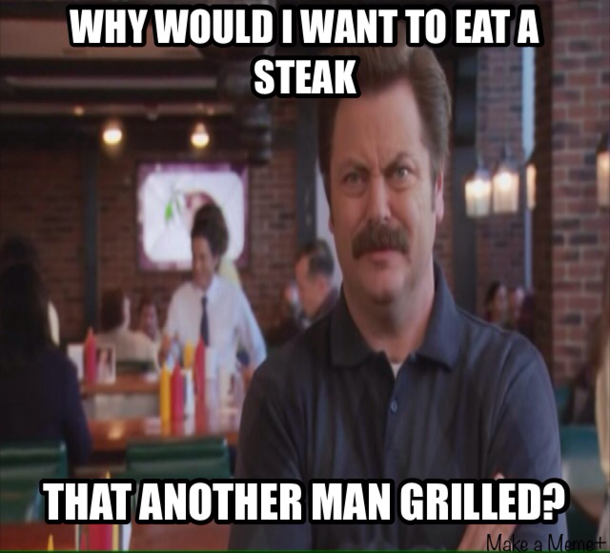 This was my Dads response when I suggested going to a steakhouse for his birthday I think my Dad is Ron Swanson
