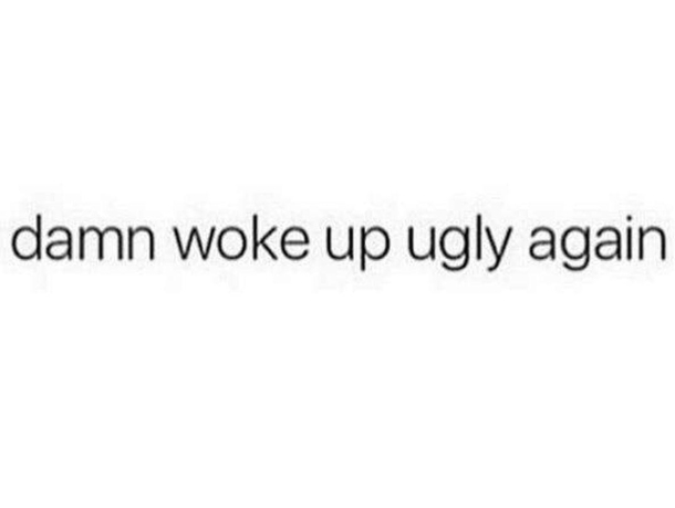 damn woke up ugly again