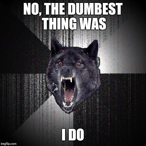 Got into an argument with the wife Tells me that was the dumbest thing Ive ever said