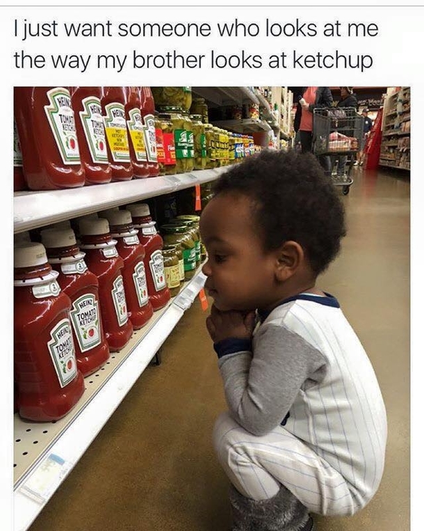 I just want someone who looks at me the way my brother looks at ketchup
