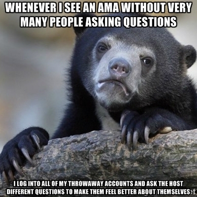 If I did an AMA that didnt get very many responses Id feel sad so I try to help other people out