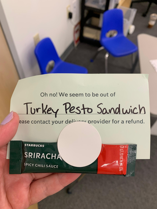 Starbucks was out of the sandwich but made sure to give me the side of sriracha that I ordered to come with it 