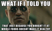 As a cashier at Whole Foods I feel like I should be required to say this to the customers