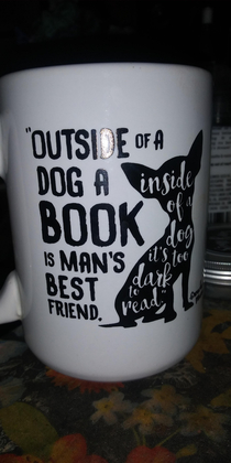 My mom got me this mug and it cracks me up every time It says  Outside of a dog a book is mans best friend Inside of a dog its too dark to read - Groucho Marks